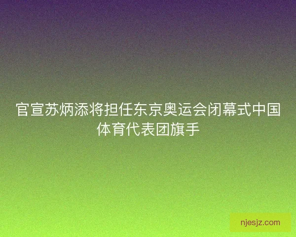 官宣苏炳添将担任东京奥运会闭幕式中国体育代表团旗手