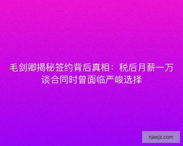 毛剑卿揭秘签约背后真相：税后月薪一万谈合同时曾面临严峻选择