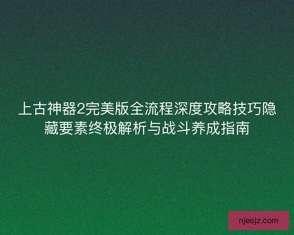 上古神器2完美版全流程深度攻略技巧隐藏要素终极解析与战斗养成指南