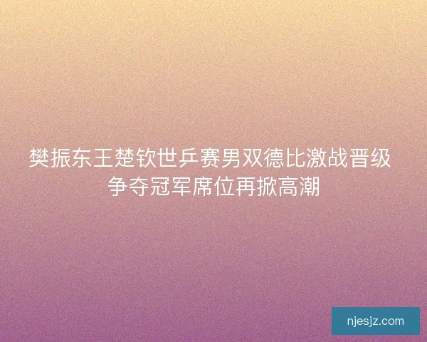 樊振东王楚钦世乒赛男双德比激战晋级 争夺冠军席位再掀高潮