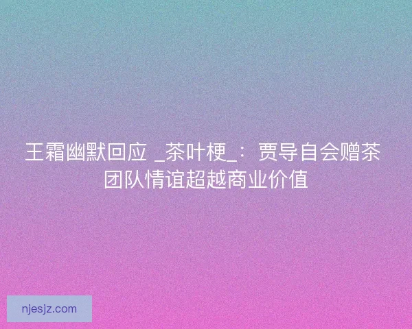 王霜幽默回应 _茶叶梗_：贾导自会赠茶 团队情谊超越商业价值