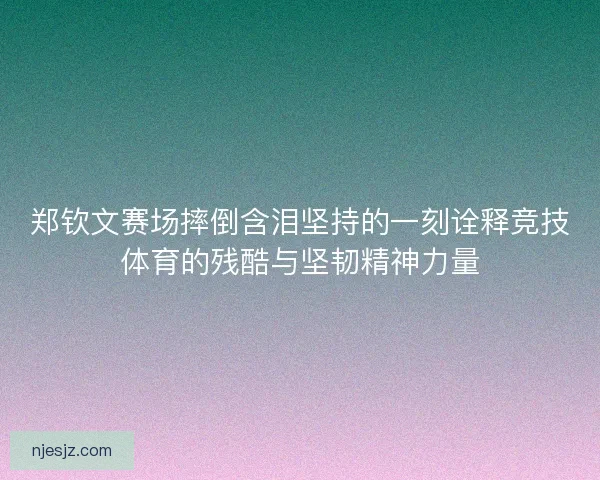 郑钦文赛场摔倒含泪坚持的一刻诠释竞技体育的残酷与坚韧精神力量