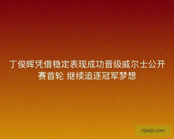 丁俊晖凭借稳定表现成功晋级威尔士公开赛首轮 继续追逐冠军梦想