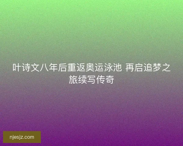 叶诗文八年后重返奥运泳池 再启追梦之旅续写传奇