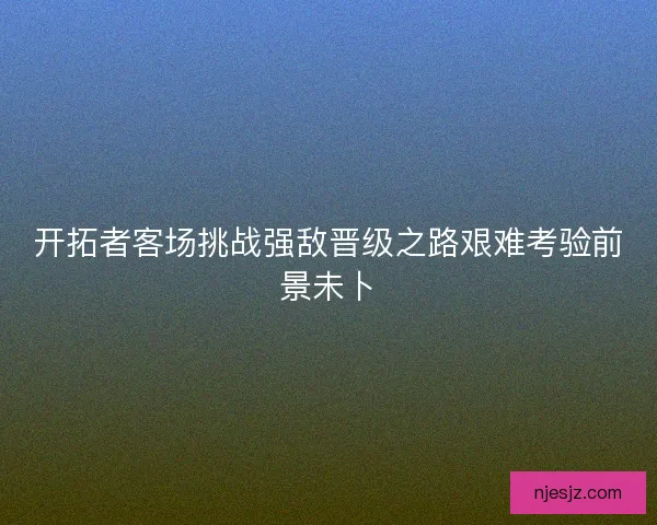 开拓者客场挑战强敌晋级之路艰难考验前景未卜