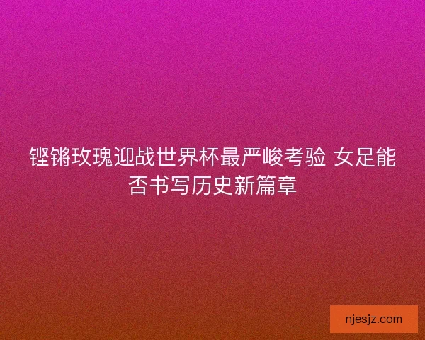 铿锵玫瑰迎战世界杯最严峻考验 女足能否书写历史新篇章