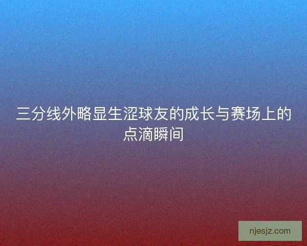 三分线外略显生涩球友的成长与赛场上的点滴瞬间