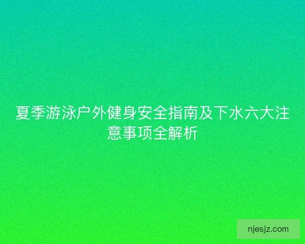 夏季游泳户外健身安全指南及下水六大注意事项全解析