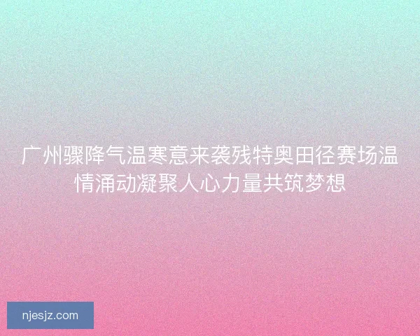 广州骤降气温寒意来袭残特奥田径赛场温情涌动凝聚人心力量共筑梦想