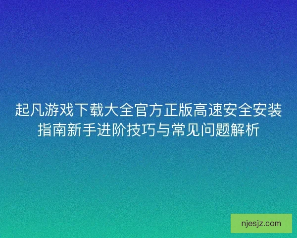 起凡游戏下载大全官方正版高速安全安装指南新手进阶技巧与常见问题解析