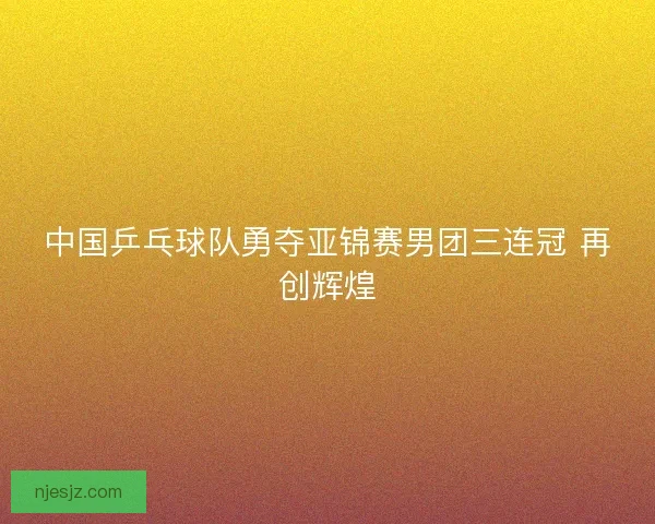 中国乒乓球队勇夺亚锦赛男团三连冠 再创辉煌