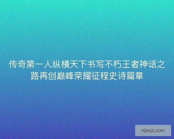 传奇第一人纵横天下书写不朽王者神话之路再创巅峰荣耀征程史诗篇章