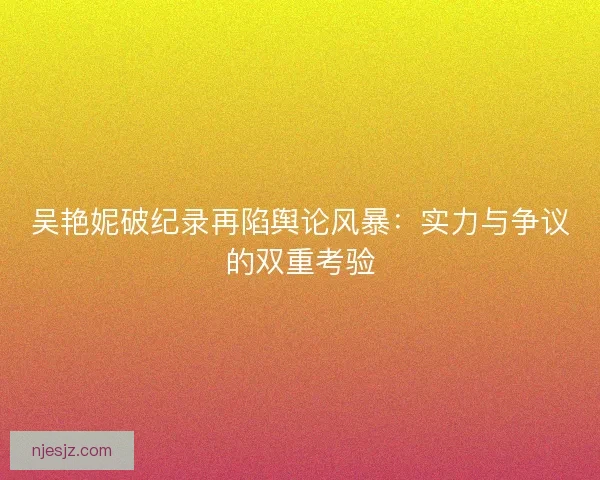 吴艳妮破纪录再陷舆论风暴：实力与争议的双重考验
