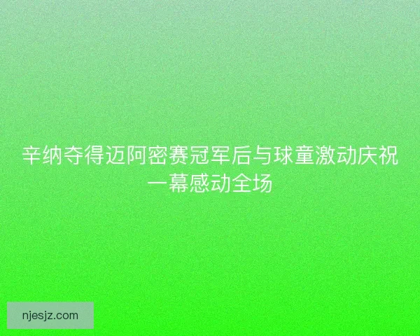 辛纳夺得迈阿密赛冠军后与球童激动庆祝一幕感动全场