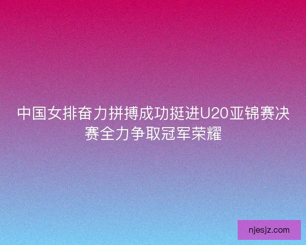中国女排奋力拼搏成功挺进U20亚锦赛决赛全力争取冠军荣耀