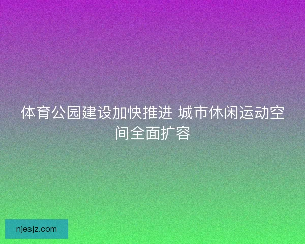 体育公园建设加快推进 城市休闲运动空间全面扩容