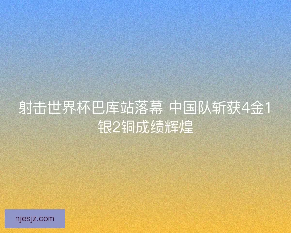 射击世界杯巴库站落幕 中国队斩获4金1银2铜成绩辉煌