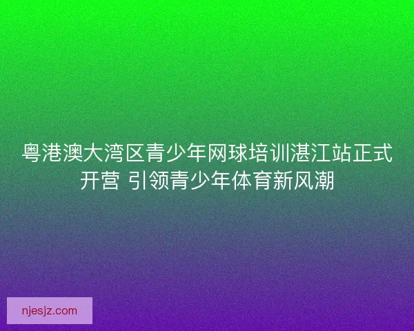 粤港澳大湾区青少年网球培训湛江站正式开营 引领青少年体育新风潮