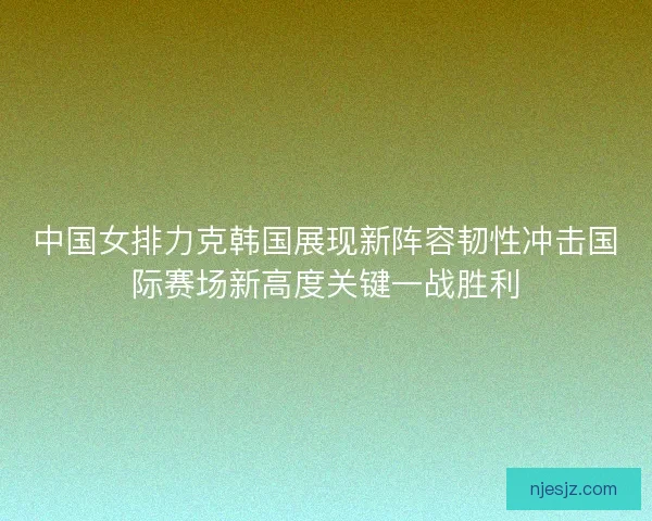 中国女排力克韩国展现新阵容韧性冲击国际赛场新高度关键一战胜利