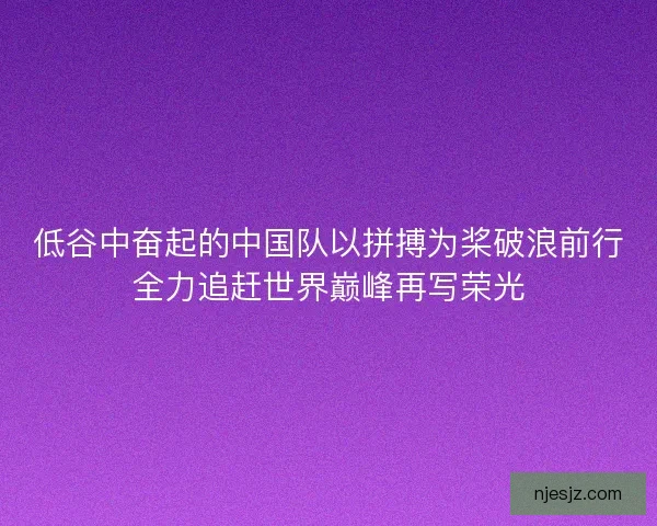 低谷中奋起的中国队以拼搏为桨破浪前行全力追赶世界巅峰再写荣光