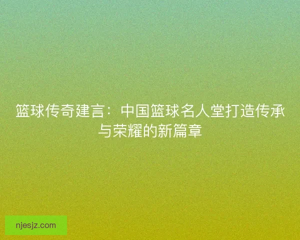 篮球传奇建言：中国篮球名人堂打造传承与荣耀的新篇章