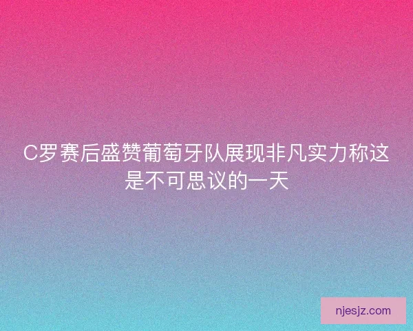 C罗赛后盛赞葡萄牙队展现非凡实力称这是不可思议的一天