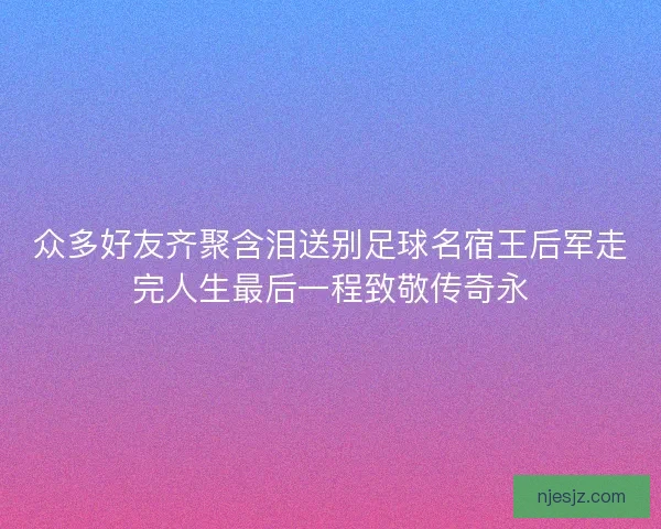 众多好友齐聚含泪送别足球名宿王后军走完人生最后一程致敬传奇永
