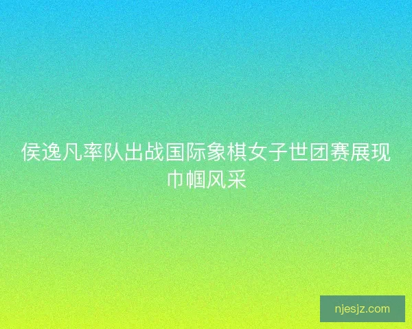 侯逸凡率队出战国际象棋女子世团赛展现巾帼风采