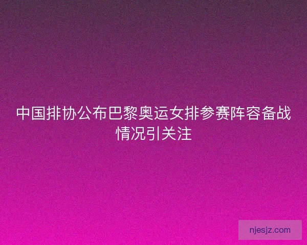 中国排协公布巴黎奥运女排参赛阵容备战情况引关注