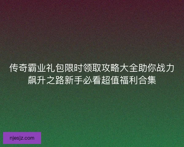传奇霸业礼包限时领取攻略大全助你战力飙升之路新手必看超值福利合集