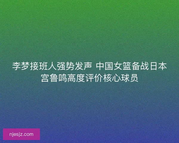李梦接班人强势发声 中国女篮备战日本宫鲁鸣高度评价核心球员